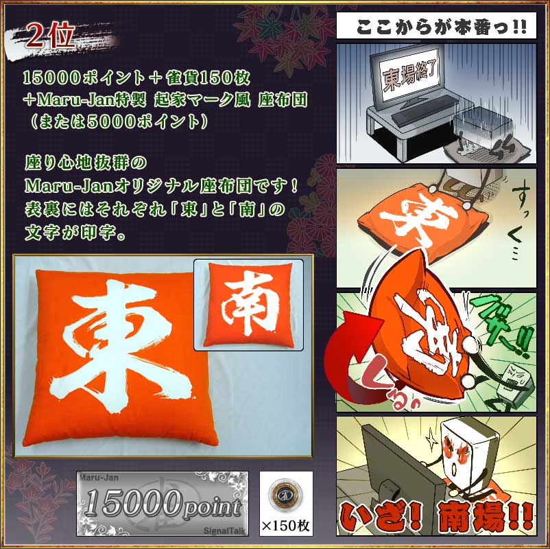 2位
15000ポイント+雀貨150枚
+「Maru-Jan特製 起家マーク風 座布団」
(または5000ポイント)
座り心地抜群のMaru-Janオリジナル座布団です!
表裏にはそれぞれ「東」と「南」の文字が印字。