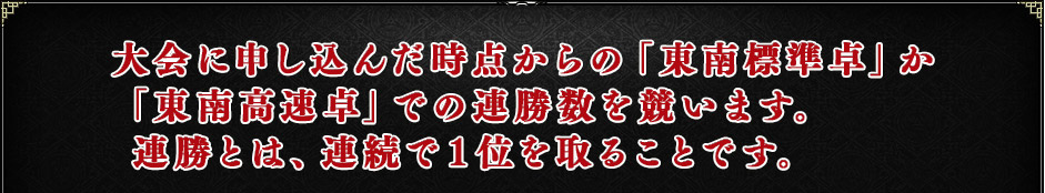 大会に申し込んだ時点からの「東南標準卓」か「東南高速卓」での連勝数を競います。連勝とは、連続で1位を取ることです。