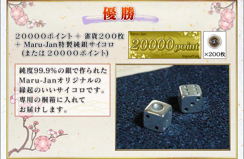 優勝
２００００ポイント＋雀貨２００枚
＋Maru-Jan特製純銀サイコロ
(または２００００ポイント)

純度９９．９％の銀で作られた
Maru-Janオリジナルの
縁起のいいサイコロです。
専用の桐箱に入れて
お届けします。