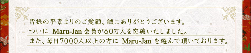 皆様の平素よりのご愛顧、誠にありがとうございます。ついに Maru-Jan 会員が６０万人を突破いたしました。また、毎日７０００人以上の方に Maru-Jan を遊んで頂いております。