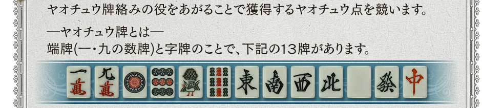 ヤオチュウ牌絡みの役をあがることで獲得するヤオチュウ点を競います。−ヤオチュウ牌とは−　端牌(一・九の数牌)と字牌のことで、下記の１３牌があります。