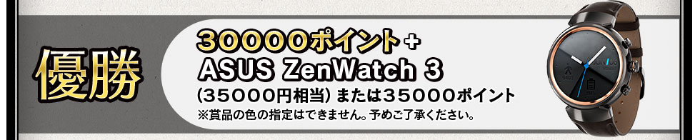 優勝
・３００００ポイント
・ASUS ZenWatch 3(３５０００円相当)または３５０００ポイント
※賞品の色の指定はできません。予めご了承ください。