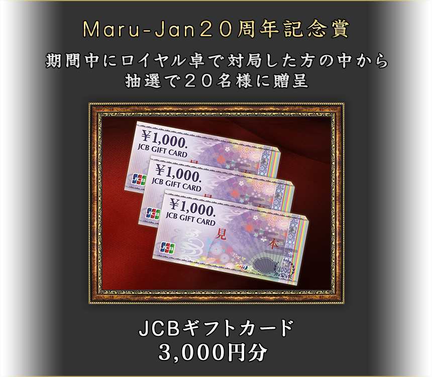Maru-Jan20周年記念賞
期間中にロイヤル卓で対局した方の中から抽選で20名様に贈呈
JCBギフトカード3,000円分