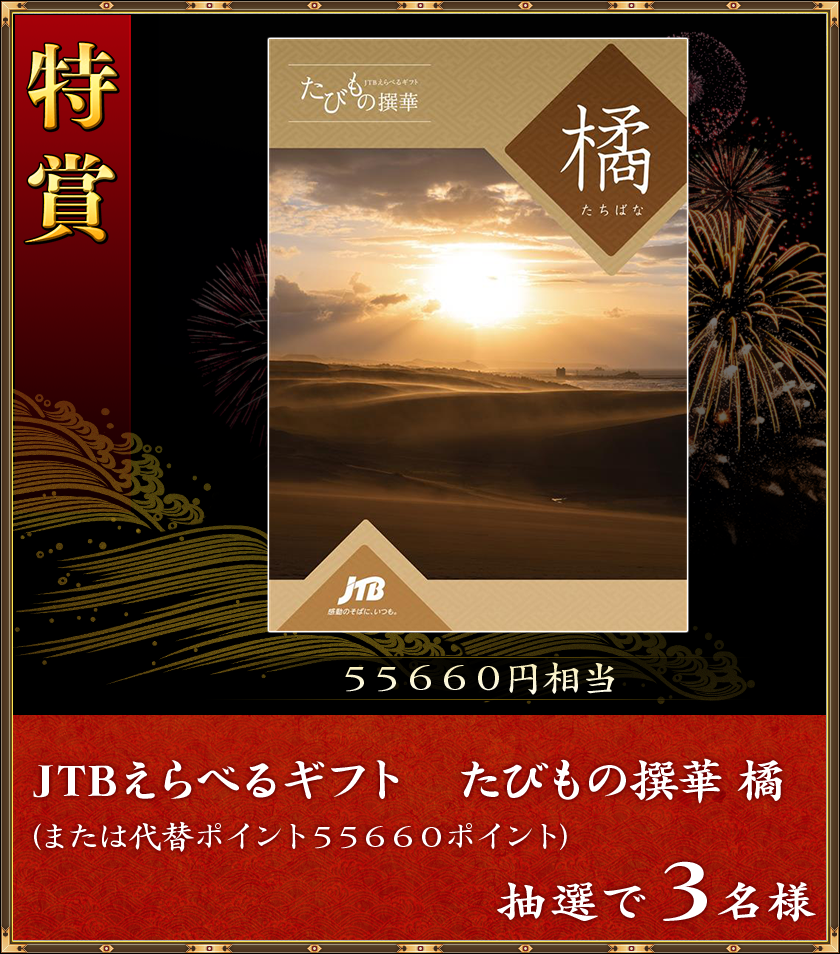 特賞
55660円相当
抽選で3名様「JTBえらべるギフト たびもの撰華 橘」(または代替ポイント55660ポイント)