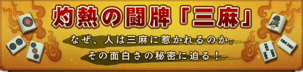 灼熱の闘牌「三麻」
なぜ、人は三麻に惹かれるのか。
その面白さの秘密に迫る！