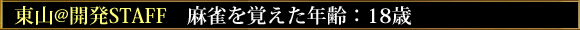 東山@開発STAFF 麻雀を覚えた年齢:18歳
