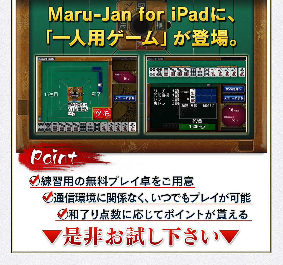 Maru-Jan for iPadに、「一人用ゲーム」が登場。Point ○練習用の無料プレイ卓をご用意 ○通信環境に関係なく、いつでもプレイが可能 ○和了り点数に応じてポイントが貰える ▼是非お試し下さい▼