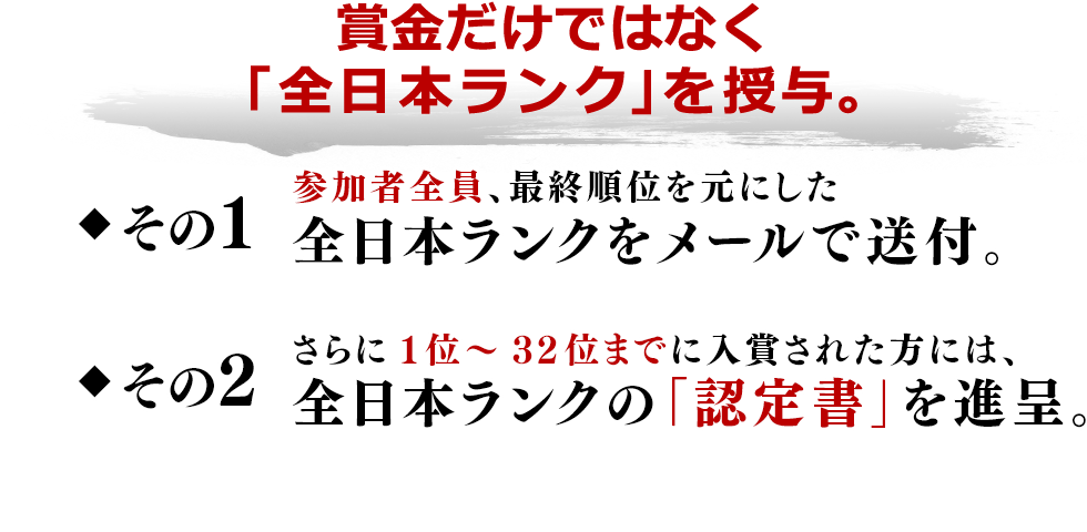賞金だけではなく「全日本ランク」を授与。その1 参加者全員、最終順位を元にした全日本ランクをメールで送付。 その2 さらに1位~32位までに入賞された方には、全日本ランクの「認定書」を進呈。