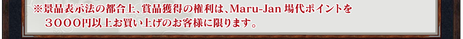 ※景品表示法の都合上、賞品獲得の権利は、Maru-Jan場代ポイントを３０００円以上お買い上げのお客様に限ります。