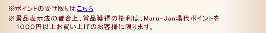 ※ポイントの受け取りはこちら
※景品表示法の都合上、賞品獲得の権利は、Maru-Jan場代ポイントを１０００円以上お買い上げのお客様に限ります。