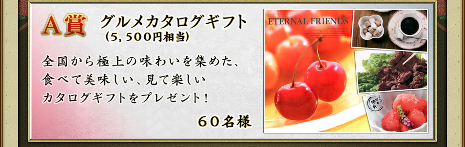 A賞 グルメカタログギフト(5,500円相当)全国から極上の味わいを集めた、食べて美味しい、見て楽しいカタログギフトをプレゼント! 60名様