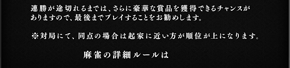 連勝が途切れるまでは、さらに豪華な賞品を獲得できるチャンスがありますので、最後までプレイすることをお勧めします。※対局にて、同点の場合は起家に近い方の順位が上になります。麻雀の詳細ルールは