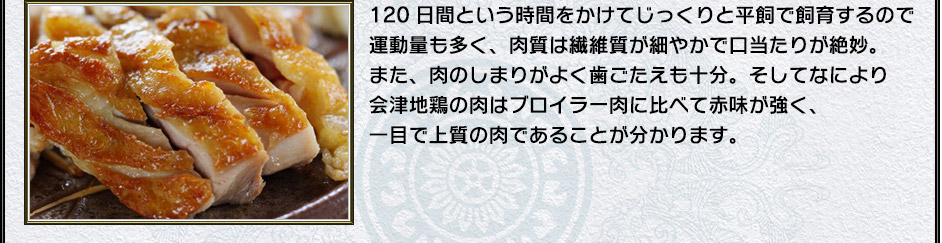 120日間という時間をかけてじっくりと平飼で飼育するので運動量も多く、肉質は繊維質が細やかで口当たりが絶妙。また、肉のしまりがよく歯ごたえも十分。そしてなにより会津地鶏の肉はブロイラー肉に比べて赤味が強く、一目で上質の肉であることが分かります。