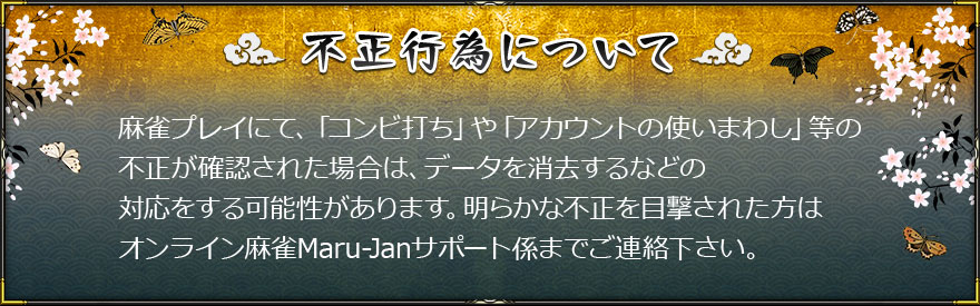 不正行為について
麻雀プレイにて、「コンビ打ち」や「アカウントの使いまわし」等の不正が確認された場合は、データを消去するなどの対応をする可能性があります。明らかな不正を目撃された方はオンライン麻雀Maru-Janサポート係までご連絡下さい。