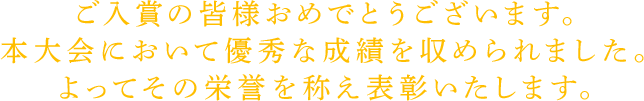 ご入賞の皆様おめでとうございます。
本大会において優秀な成績を収められました。
よってその栄誉を称え表彰いたします。