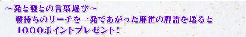 〜発と發との言葉遊び〜
 發待ちのリーチを一発であがった牌譜を送ると
 1000ポイントプレゼント!