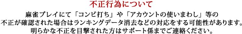 不正行為について
麻雀プレイにて「コンビ打ち」や「アカウントの使いまわし」等の
不正が確認された場合はランキングデータ消去などの対応をする可能性があります。
明らかな不正を目撃された方はサポート係までご連絡ください。