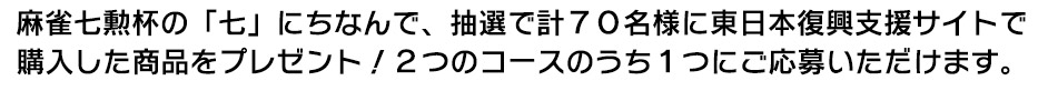 麻雀七勲杯の「七」にちなんで、抽選で計70名様に東日本復興支援サイトで
購入した商品をプレゼント!2つのコースのうち1つにご応募いただけます。