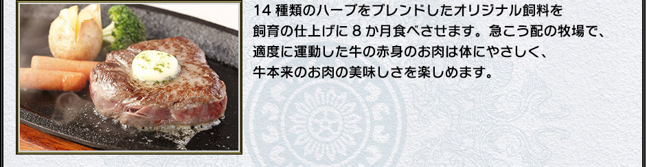 14種類のハーブをブレンドしたオリジナル飼料を飼育の仕上げに8か月食べさせます。急こう配の牧場で、適度に運動した牛の赤身のお肉は体にやさしく、牛本来のお肉の美味しさを楽しめます。