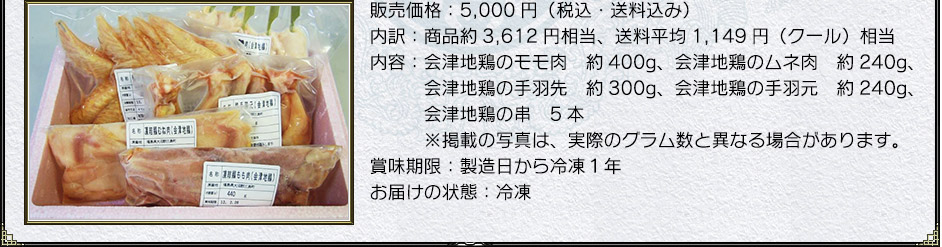 販売価格:5,000円(税込・送料込み)
内訳:商品約3,612円相当、送料平均1,149円(クール)相当
内容:会津地鶏のモモ肉 約400g、会津地鶏のムネ肉 約240g、会津地鶏の手羽先 約300g、会津地鶏の手羽元 約240g、会津地鶏の串 5本※掲載の写真は、実際のグラム数と異なる場合があります。
賞味期限:製造日から冷凍1年
お届けの状態:冷凍